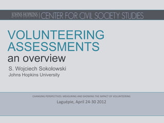 VOLUNTEERING
ASSESSMENTS
an overview
S. Wojciech Sokolowski
Johns Hopkins University



           CHANGING PERSPECTIVES: MEASURING AND SHOWING THE IMPACT OF VOLUNTEERING

                            Laguépie, April 24-30 2012
 