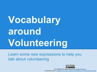 Vocabulary
around
Volunteering
Learn some new expressions to help you
talk about volunteering
ELT Materials by Marion Meudt for English Online Inc.
is licensed under a Creative Commons Attribution-ShareAlike 4.0 International License
 