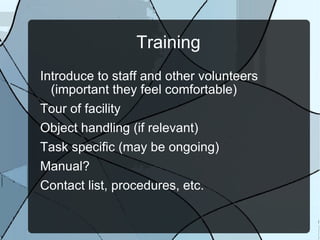 Training Introduce to staff and other volunteers (important they feel comfortable) Tour of facility Object handling (if relevant) Task specific (may be ongoing) Manual? Contact list, procedures, etc. 