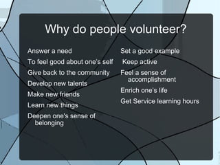 Why do people volunteer? Answer a need To feel good about one’s self  Give back to the community Develop new talents  Make new friends Learn new things  Deepen one's sense of belonging  Set a good example  Keep active  Feel a sense of accomplishment  Enrich one’s life  Get Service learning hours 