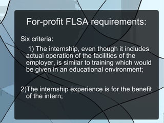 For-profit FLSA requirements: Six criteria:  1) The internship, even though it includes actual operation of the facilities of the employer, is similar to training which would be given in an educational environment;  2)The internship experience is for the benefit of the intern; 