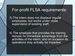 For-profit FLSA requirements: 3) The intern does not displace regular employees, but works under close supervision of existing staff; 4) The employer that provides the training derives no immediate advantage from the activities of the intern; and on occasion its operations may actually be impeded; 