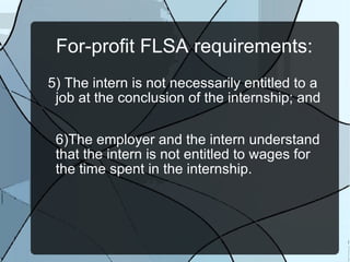 For-profit FLSA requirements: 5) The intern is not necessarily entitled to a job at the conclusion of the internship; and 6)The employer and the intern understand that the intern is not entitled to wages for the time spent in the internship. 