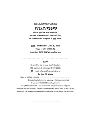 BKW ELEMENTARY SCHOOL

                           VOLUNTEERS
                          Please join the BKW students,
                     faculty, administrators, and staff for
                   an assembly and reception in your honor.



                      Date Wednesday, June 5, 2012
                             Time 1:30-3:00 P.M.
                     Location BKW HS/MS Auditorium


       --------------------------------------
                                         RSVP
                     Return this slip to your child’s teacher,
                     OR contact Mrs. Farnam @ 872-2030,
                      OR e-mail afarnam@bkwcsd.k12.ny.us
                                 By May 25, please
      Name of adult(s) attending _____________________________
                  Immediately following the assembly, volunteers are invited
                      to join us in the BKW Elementary Library,
      for light refreshments. The BKW faculty will gladly provide computer
activities (next door to library) for your children who will need a place to wait for you.
 Please list the names of children who will be staying with us during the reception:

                       ___________________________


                      ____________________________
 