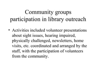 Community groups
participation in library outreach
• Activities included volunteer presentations
about sight issues, hearing impaired,
physically challenged, newsletters, home
visits, etc. coordinated and arranged by the
staff, with the participation of volunteers
from the community.

 
