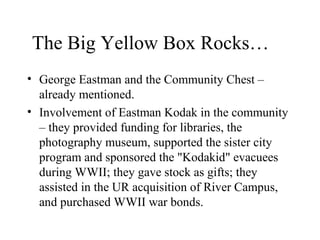 The Big Yellow Box Rocks…
• George Eastman and the Community Chest –
already mentioned.
• Involvement of Eastman Kodak in the community
– they provided funding for libraries, the
photography museum, supported the sister city
program and sponsored the "Kodakid" evacuees
during WWII; they gave stock as gifts; they
assisted in the UR acquisition of River Campus,
and purchased WWII war bonds.

 