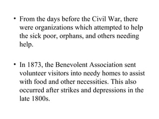 • From the days before the Civil War, there
were organizations which attempted to help
the sick poor, orphans, and others needing
help.
• In 1873, the Benevolent Association sent
volunteer visitors into needy homes to assist
with food and other necessities. This also
occurred after strikes and depressions in the
late 1800s.

 