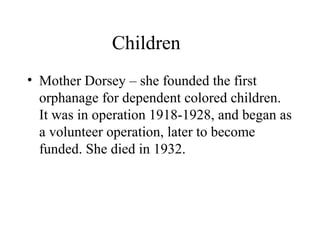 Children
• Mother Dorsey – she founded the first
orphanage for dependent colored children.
It was in operation 1918-1928, and began as
a volunteer operation, later to become
funded. She died in 1932.

 