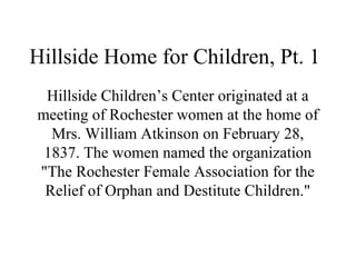 Hillside Home for Children, Pt. 1
Hillside Children’s Center originated at a
meeting of Rochester women at the home of
Mrs. William Atkinson on February 28,
1837. The women named the organization
"The Rochester Female Association for the
Relief of Orphan and Destitute Children."

 