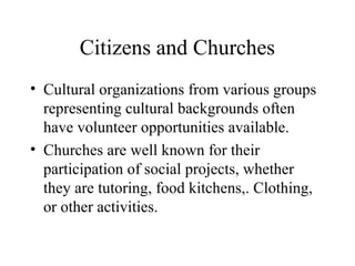 Citizens and Churches
• Cultural organizations from various groups
representing cultural backgrounds often
have volunteer opportunities available.
• Churches are well known for their
participation of social projects, whether
they are tutoring, food kitchens,. Clothing,
or other activities.

 