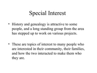 Special Interest
• History and genealogy is attractive to some
people, and a long standing group from the area
has stepped up to work on various projects.
• These are topics of interest to many people who
are interested in their community, their families,
and how the two interacted to make them who
they are.

 