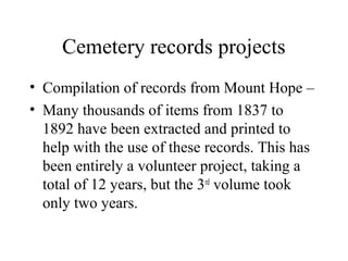 Cemetery records projects
• Compilation of records from Mount Hope –
• Many thousands of items from 1837 to
1892 have been extracted and printed to
help with the use of these records. This has
been entirely a volunteer project, taking a
total of 12 years, but the 3rd volume took
only two years.

 