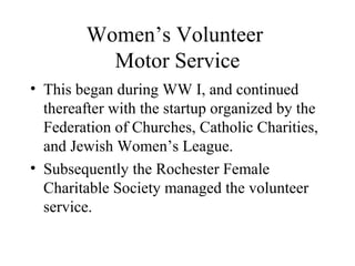 Women’s Volunteer
Motor Service
• This began during WW I, and continued
thereafter with the startup organized by the
Federation of Churches, Catholic Charities,
and Jewish Women’s League.
• Subsequently the Rochester Female
Charitable Society managed the volunteer
service.

 