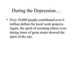 During the Depression…
• Over 10,000 people contributed over 6
million dollars for local work projects.
Again, the spirit of assisting others even
during times of great strain showed the
spirit of the city.

 