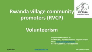 Rwanda village community
promoters (RVCP)
Volunteerism
Prepared and Presented by
Eric MUGABO, Income Generation program director.
Email: ericmugabo03@gmail.com
Tel: +250726630646 / +250781958800
14/06/2018 www.rwandavcp.org RVCP leaders retreat
 