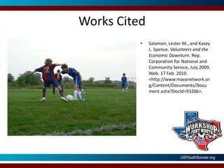 Works CitedSalamon, Lester M., and Kasey L. Spence. Volunteers and the Economic Downturn. Rep. Corporation for National and Community Service, July 2009. Web. 17 Feb. 2010. <http://www.mavanetwork.org/Content/Documents/Document.ashx?DocId=93206>.