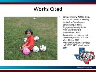 Works CitedSpring, Kimberly, Nathan Dietz, and Robert Grimm, Jr. Leveling the Path to Participation: Volunteering and Civic Engagement Among Youth From Disadvantaged Circumstances. Rep. Corporation for National and Community Service, Mar. 2007. Web. 18 Feb. 2010. <http://www.nationalservice.gov/pdf/07_0406_disad_youth.pdf>.