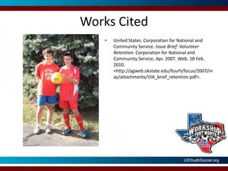 Works CitedUnited States. Corporation for National and Community Service. Issue Brief: Volunteer Retention. Corporation for National and Community Service, Apr. 2007. Web. 18 Feb. 2010. <http://agweb.okstate.edu/fourh/focus/2007/may/attachments/VIA_brief_retention.pdf>.