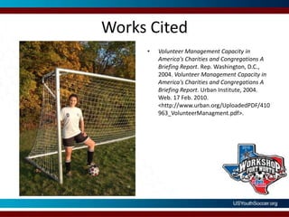 Works CitedVolunteer Management Capacity in America's Charities and Congregations A Briefing Report. Rep. Washington, D.C., 2004. Volunteer Management Capacity in America's Charities and Congregations A Briefing Report. Urban Institute, 2004. Web. 17 Feb. 2010. <http://www.urban.org/UploadedPDF/410963_VolunteerManagment.pdf>. Works Cited"U.S. Profile -." Volunteering in America. 27 Apr. 2008. Web. 18 Feb. 2010. <http://www.volunteeringinamerica.gov/national>. Works CitedVolunteering in America. Corporation for National and Community Service, 27 Apr. 2008. Web. 18 Feb. 2010. <http://www.volunteeringinamerica.gov/research-papers.cfm>. 