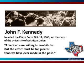 John F. Kennedyfounded the Peace Corps Oct. 14, 1960,  on the steps of the University of Michigan Union.“Americans are willing to contribute. But the effort must be far greater than we have ever made in the past..”