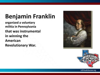 Benjamin Franklinorganized a voluntary militia in Pennsylvaniathat was instrumental in winning the  American Revolutionary War.