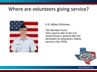Where are volunteers giving service?U.S. Military Dictionary “All Volunteer Force”: Term used to refer to the U.S. armed forces in general after the elimination of compulsory military service in the 1970s.