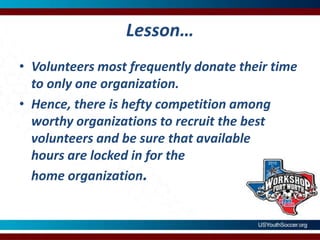 Lesson…Volunteers most frequently donate their time to only one organization.  Hence, there is hefty competition among worthy organizations to recruit the best volunteers and be sure that available hours are locked in for the home organization.