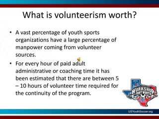 What is volunteerism worth?A vast percentage of youth sports organizations have a large percentage of manpower coming from volunteer sources.For every hour of paid adult administrative or coaching time it has been estimated that there are between 5 – 10 hours of volunteer time required for the continuity of the program.