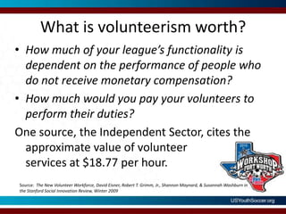 What is volunteerism worth?How much of your league’s functionality is dependent on the performance of people who do not receive monetary compensation?How much would you pay your volunteers to perform their duties?One source, the Independent Sector, cites the approximate value of volunteer services at $18.77 per hour.Source:  The New Volunteer Workforce, David Eisner, Robert T. Grimm, Jr., Shannon Maynard, & Susannah Washburn in the Stanford Social Innovation Review, Winter 2009