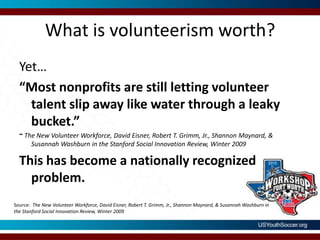 What is volunteerism worth?Yet…“Most nonprofits are still letting volunteer talent slip away like water through a leaky bucket.”~ The New Volunteer Workforce, David Eisner, Robert T. Grimm, Jr., Shannon Maynard, & Susannah Washburn in the Stanford Social Innovation Review, Winter 2009This has become a nationally recognized problem.Source:  The New Volunteer Workforce, David Eisner, Robert T. Grimm, Jr., Shannon Maynard, & Susannah Washburn in the Stanford Social Innovation Review, Winter 2009