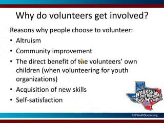 Why do volunteers get involved?Reasons why people choose to volunteer:AltruismCommunity improvementThe direct benefit of the volunteers’ own children (when volunteering for youth organizations)Acquisition of new skillsSelf-satisfaction