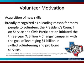 Volunteer MotivationAcquisition of new skillsBroadly recognized as a leading reason for many people to volunteer, the President’s Council on Service and Civic Participation initiated the three-year ‘A Billion + Change’ campaign with the goal of leveraging $1 billion in skilled volunteering and pro bonoservices.Source:  Research Brief:  Pathways to Service: Learning from the potential volunteer’s perspective, July 2009     http://www.volunteeringinamerica.gov/assets/resources/PathwayToService.pdf