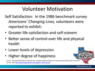 Volunteer MotivationSelf Satisfaction:  In the 1986 benchmark survey Americans’ Changing Lives, volunteers were reported to exhibit:Greater life-satisfaction and self-esteem Better sense of control over life and physical health Lower levels of depressionHigher degree of happinessSource:  The Health Benefits of Volunteering:  A Review of Recent Research, Corporation for National & Community Service, 2007 http://www.nationalservice.gov/pdf/07_0506_hbr.pdf