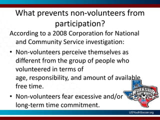 What prevents non-volunteers from participation?According to a 2008 Corporation for National and Community Service investigation:Non-volunteers perceive themselves as different from the group of people who volunteered in terms of age, responsibility, and amount of available free time.Non-volunteers fear excessive and/orlong-term time commitment.