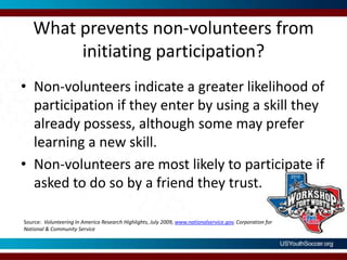 What prevents non-volunteers from initiating participation?Non-volunteers indicate a greater likelihood of participation if they enter by using a skill they already possess, although some may prefer learning a new skill.Non-volunteers are most likely to participate if asked to do so by a friend they trust.Source:  Volunteering In America Research Highlights, July 2009, www.nationalservice.gov, Corporation for National & Community Service