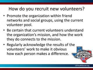 How do you recruit new volunteers?Promote the organization within friend networks and social groups, using the current volunteer pool.Be certain that current volunteers understand the organization’s mission, and how the work they do connects to the mission.Regularly acknowledge the results of the volunteers’ work to make it obvioushow each person makes a difference.