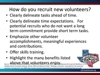 How do you recruit new volunteers?Clearly delineate tasks ahead of time.Clearly delineate time expectations.   For potential recruits who do not want a long term commitment provide short term tasks.Emphasize other volunteer accomplishments, meaningful experiences and contributions.Offer skills training.Highlight the many benefits listed above that volunteers enjoy.Source:  The New Volunteer Workforce, David Eisner, Robert T. Grimm, Jr., Shannon Maynard, & Susannah Washburn in the Stanford Social Innovation Review, Winter 2009 and Research Brief:  Pathways to Service: Learning from the potential volunteer’s perspective, July 2009, http://www.volunteeringinamerica.gov/assets/resources/PathwayToService.pdf