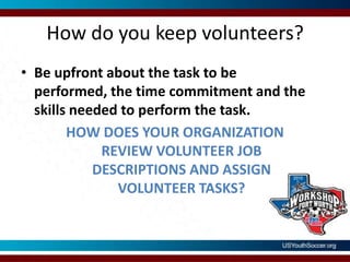 How do you keep volunteers?Be upfront about the task to be performed, the time commitment and the skills needed to perform the task.HOW DOES YOUR ORGANIZATION REVIEW VOLUNTEER JOB DESCRIPTIONS AND ASSIGN VOLUNTEER TASKS?