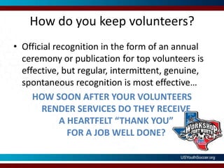 How do you keep volunteers?Official recognition in the form of an annual ceremony or publication for top volunteers is effective, but regular, intermittent, genuine, spontaneous recognition is most effective…HOW SOON AFTER YOUR VOLUNTEERS RENDER SERVICES DO THEY RECEIVEA HEARTFELT “THANK YOU” FOR A JOB WELL DONE?