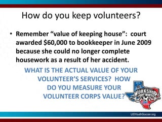 How do you keep volunteers?Remember “value of keeping house”:  court awarded $60,000 to bookkeeper in June 2009 because she could no longer complete housework as a result of her accident.  WHAT IS THE ACTUAL VALUE OF YOUR VOLUNTEER’S SERVICES?  HOW DO YOU MEASURE YOUR VOLUNTEER CORPS VALUE?