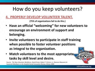 How do you keep volunteers?4.  PROPERLY DEVELOP VOLUNTEER TALENT.(75% of organizations fail to do this.)Have an official “welcoming” for new volunteers to encourage an environment of support and belonging.Invite volunteers to participate in staff training when possible to foster volunteer positions as integral to the organization. Match volunteers to the most appropriate tasks by skill level and desire. Source:  The New Volunteer Workforce, David Eisner, Robert T. Grimm, Jr., Shannon Maynard, & Susannah Washburn in the Stanford Social Innovation Review, Winter 2009