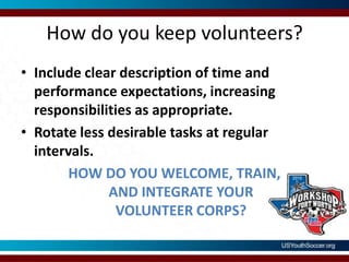 How do you keep volunteers?Include clear description of time and performance expectations, increasing responsibilities as appropriate.Rotate less desirable tasks at regular intervals.HOW DO YOU WELCOME, TRAIN, AND INTEGRATE YOUR VOLUNTEER CORPS?