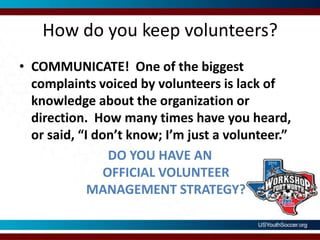 How do you keep volunteers?COMMUNICATE!  One of the biggest complaints voiced by volunteers is lack of knowledge about the organization or direction.  How many times have you heard, or said, “I don’t know; I’m just a volunteer.” DO YOU HAVE ANOFFICIAL VOLUNTEERMANAGEMENT STRATEGY?     