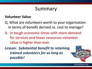 SummaryVolunteer ValueQ. What are volunteers worth to your organization in terms of benefit derived vs. cost to manage?In tough economic times with more demand for services and fewer resources volunteer value is higher than ever.Lesson:  Substantial benefit to retainingtrained volunteers for as long as possible!