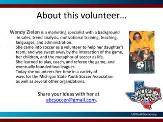 About this volunteer…Wendy Zielen is a marketing specialist with a background in sales, trend analysis, motivational training, teaching, languages, and administration.  She came into soccer as a volunteer to help her daughter’s team, and was swept away by the interaction of the game, her children, and the metaphor of soccer as life.  She learned to play, coach, and referee the game, and eventually founded two leagues.  Today she volunteers her time in a variety of ways for the Michigan State Youth Soccer Association as well as several other organizations. Share your ideas with her at abcsoccer@gmail.com.