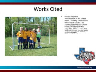 Works CitedBoraas, Stephanie. "Volunteerism in the United States." Monthly Labor Review Online 126.8 (2003): 3-11. Monthly Labor Review Online. Bureau of Labor Statistics, Aug. 2003. Web. 17 Feb. 2010. <http://www.bls.gov/opub/mlr/welcome.htm>. 