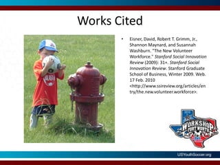 Works CitedEisner, David, Robert T. Grimm, Jr., Shannon Maynard, and Susannah Washburn. "The New Volunteer Workforce." Stanford Social Innovation Review (2009): 31+. Stanford Social Innovation Review. Stanford Graduate School of Business, Winter 2009. Web. 17 Feb. 2010<http://www.ssireview.org/articles/entry/the.new.volunteer.workforce>.