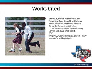 Works CitedGrimm, Jr., Robert, Nathan Dietz, John Foster-Bey, David Reingold, and Rebecca Nesbit. Volunteer Growth In America: A Review Of Trends Since 1974. Rep. Corporation for National and Community Service, Dec. 2006. Web. 18 Feb. 2010 <http://www.serveminnesota.org/PDFFiles/VolunteerGrowthReport.pdf>. 