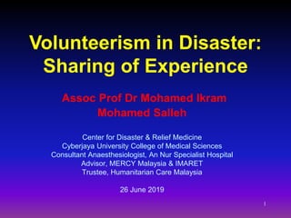 1
Assoc Prof Dr Mohamed Ikram
Mohamed Salleh
Center for Disaster & Relief Medicine
Cyberjaya University College of Medical Sciences
Consultant Anaesthesiologist, An Nur Specialist Hospital
Advisor, MERCY Malaysia & IMARET
Trustee, Humanitarian Care Malaysia
26 June 2019
Volunteerism in Disaster:
Sharing of Experience
 