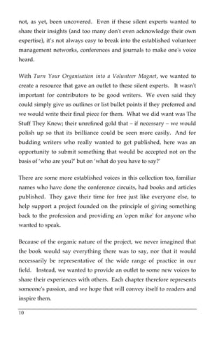not, as yet, been uncovered. Even if these silent experts wanted to
share their insights (and too many don't even acknowledge their own
expertise), it’s not always easy to break into the established volunteer
management networks, conferences and journals to make one's voice
heard.!

With Turn Your Organisation into a Volunteer Magnet, we wanted to
create a resource that gave an outlet to these silent experts.! It wasn't
important for contributors to be good writers.! We even said they
could simply give us outlines or list bullet points if they preferred and
we would write their final piece for them.! What we did want was The
Stuff They Knew; their unrefined gold that – if necessary – we would
polish up so that its brilliance could be seen more easily.! And for
budding writers who really wanted to get published, here was an
opportunity to submit something that would be accepted not on the
basis of ‘who are you?’ but on ‘what do you have to say?’

There are some more established voices in this collection too, familiar
names who have done the conference circuits, had books and articles
published.! They gave their time for free just like everyone else, to
help support a project founded on the principle of giving something
back to the profession and providing an 'open mike' for anyone who
wanted to speak.

Because of the organic nature of the project, we never imagined that
the book would say everything there was to say, nor that it would
necessarily be representative of the wide range of practice in our
field.! Instead, we wanted to provide an outlet to some new voices to
share their experiences with others.! Each chapter therefore represents
someone's passion, and we hope that will convey itself to readers and
inspire them.

10
 